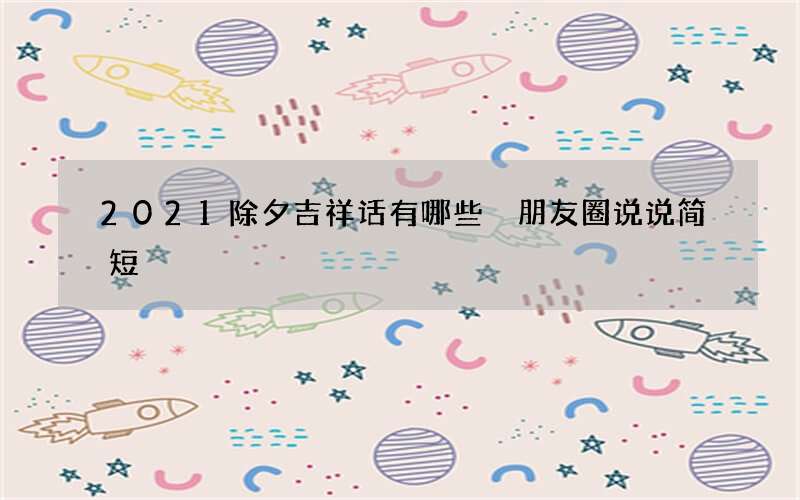 2021除夕吉祥话有哪些 朋友圈说说简短